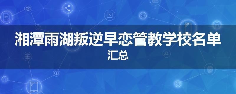 湘潭雨湖叛逆早恋管教学校名单汇总