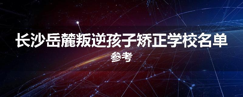长沙岳麓叛逆孩子矫正学校名单参考