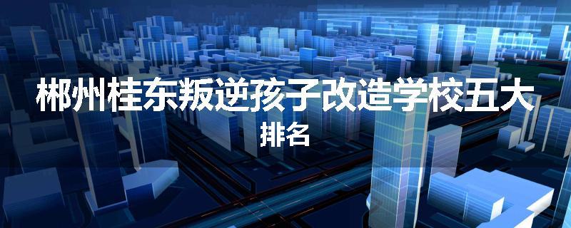 郴州桂东叛逆孩子改造学校五大排名