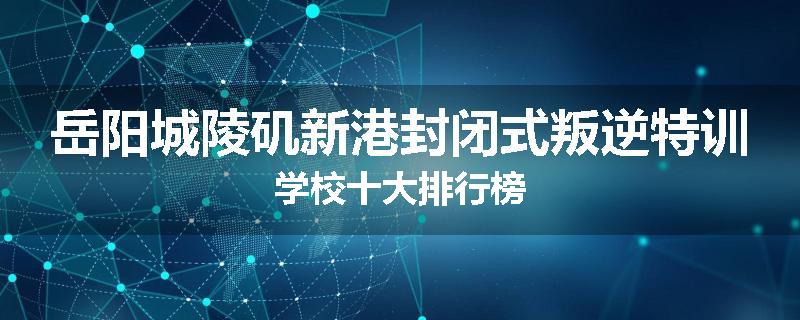 岳阳城陵矶新港封闭式叛逆特训学校十大排行榜