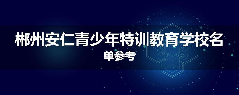 郴州安仁青少年特训教育学校名单参考