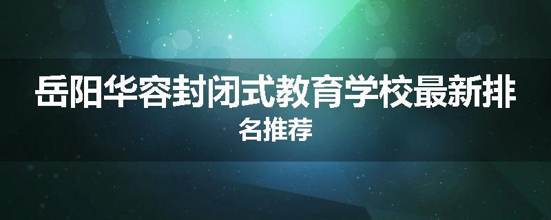岳阳华容封闭式教育学校最新排名推荐