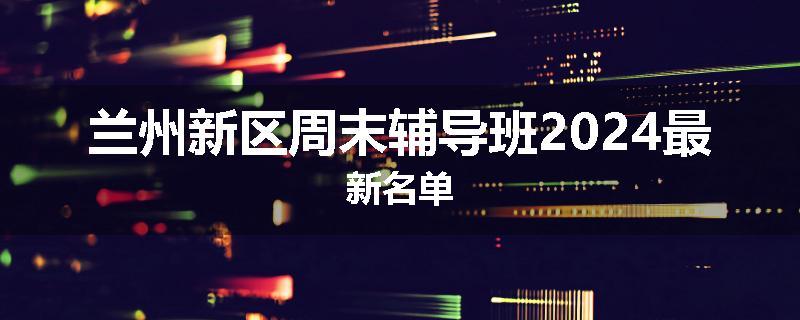 兰州新区周末辅导班2024最新名单