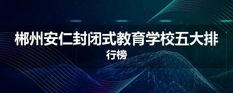 郴州安仁封闭式教育学校五大排行榜