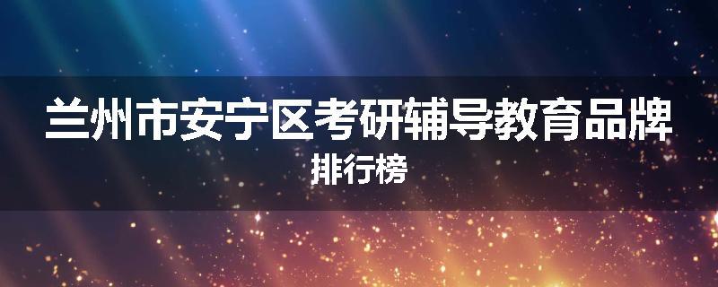 兰州市安宁区考研辅导教育品牌排行榜