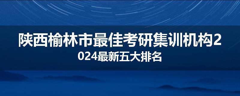 陕西榆林市最佳考研集训机构2024最新五大排名