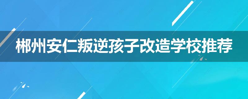 郴州安仁叛逆孩子改造学校推荐