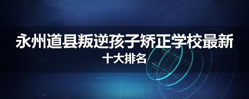 永州道县叛逆孩子矫正学校最新十大排名