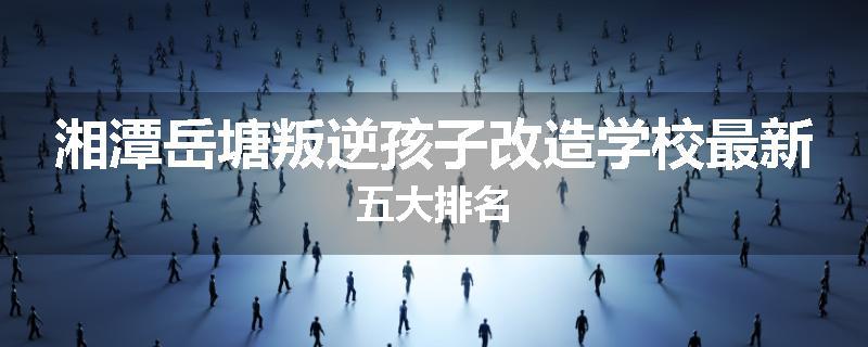 湘潭岳塘叛逆孩子改造学校最新五大排名