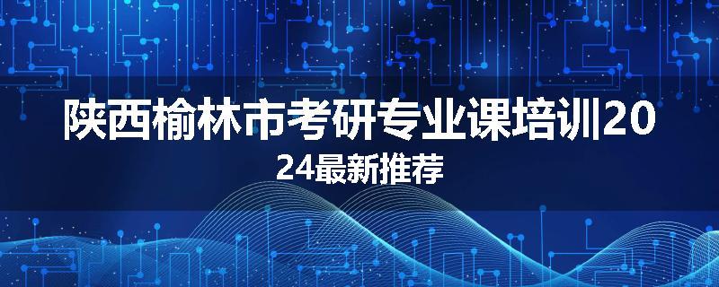 陕西榆林市考研专业课培训2024最新推荐