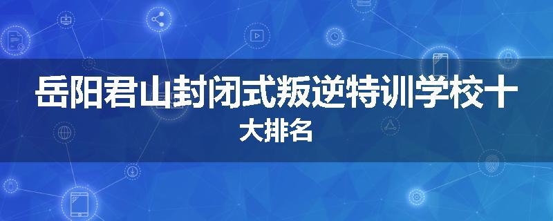 岳阳君山封闭式叛逆特训学校十大排名