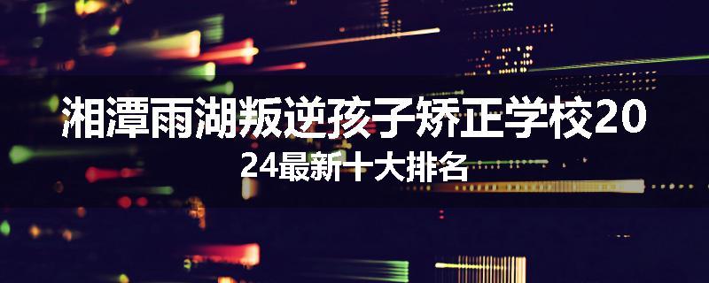 湘潭雨湖叛逆孩子矫正学校2024最新十大排名