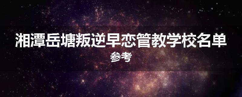 湘潭岳塘叛逆早恋管教学校名单参考