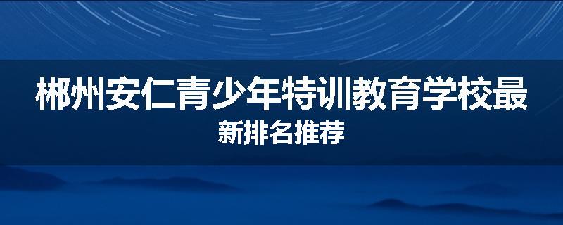 郴州安仁青少年特训教育学校最新排名推荐
