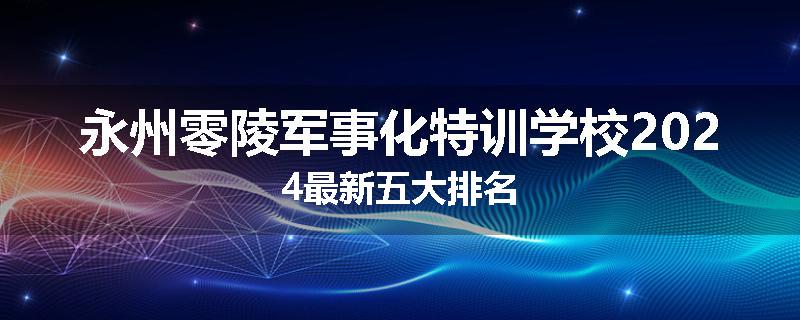 永州零陵军事化特训学校2024最新五大排名
