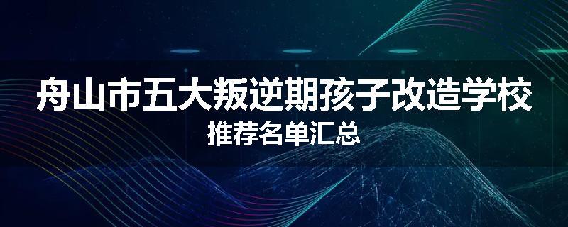 舟山市五大叛逆期孩子改造学校推荐名单汇总