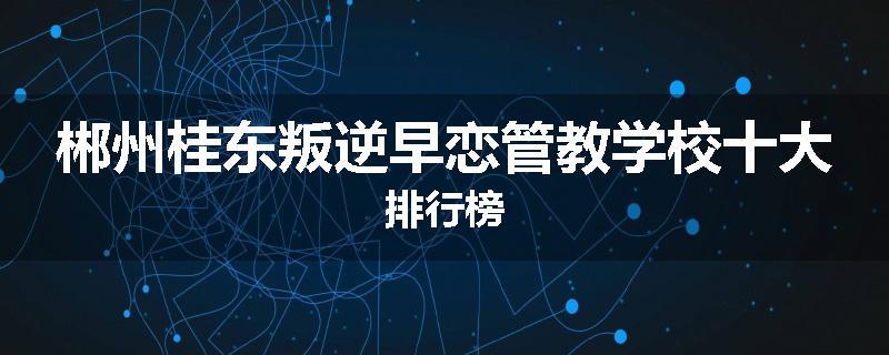 郴州桂东叛逆早恋管教学校十大排行榜