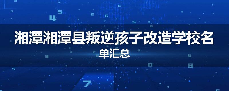湘潭湘潭县叛逆孩子改造学校名单汇总