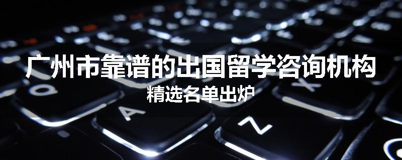 广州市靠谱的出国留学咨询机构精选名单出炉
