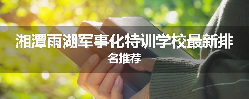 湘潭雨湖军事化特训学校最新排名推荐
