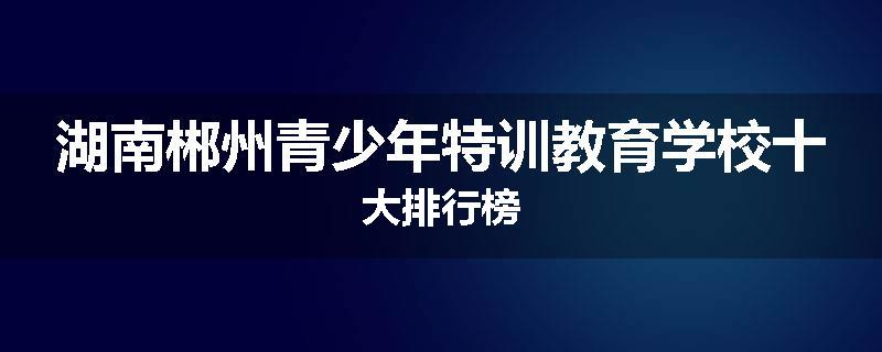 湖南郴州青少年特训教育学校十大排行榜