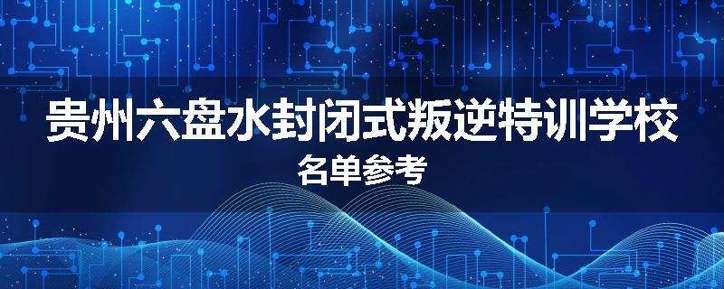 贵州六盘水封闭式叛逆特训学校名单参考