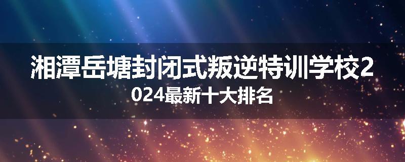 湘潭岳塘封闭式叛逆特训学校2024最新十大排名