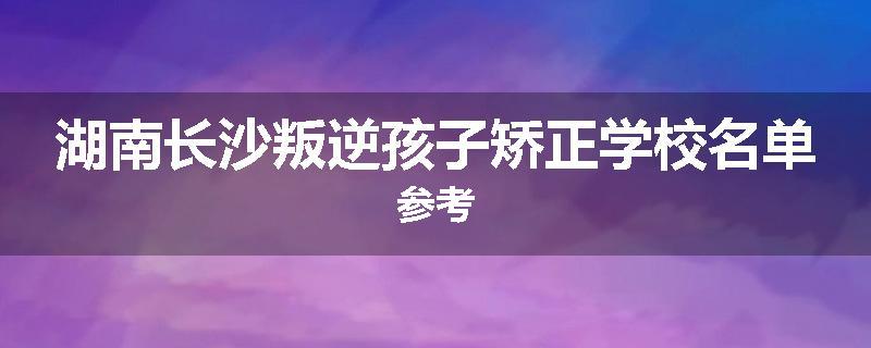 湖南长沙叛逆孩子矫正学校名单参考