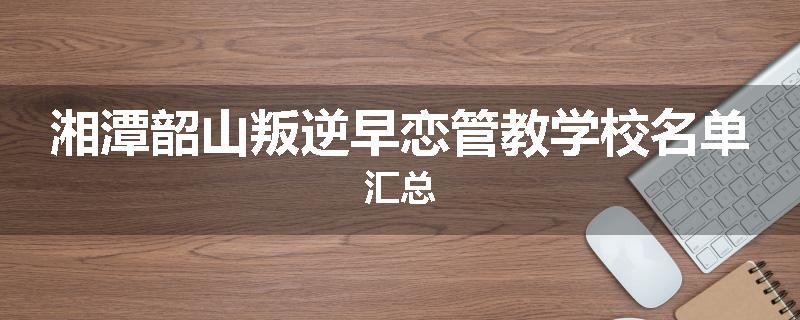 湘潭韶山叛逆早恋管教学校名单汇总
