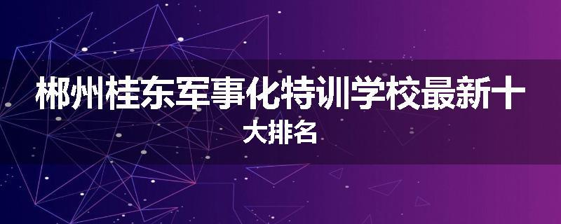 郴州桂东军事化特训学校最新十大排名
