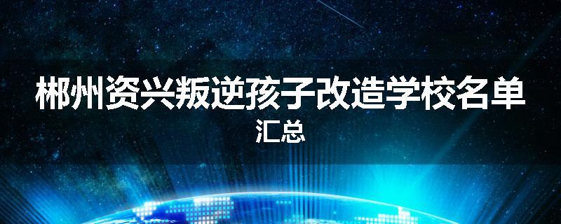 郴州资兴叛逆孩子改造学校名单汇总