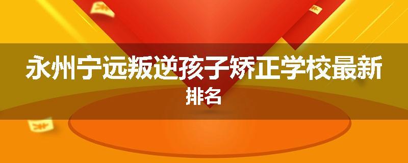 永州宁远叛逆孩子矫正学校最新排名