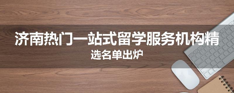 济南热门一站式留学服务机构精选名单出炉