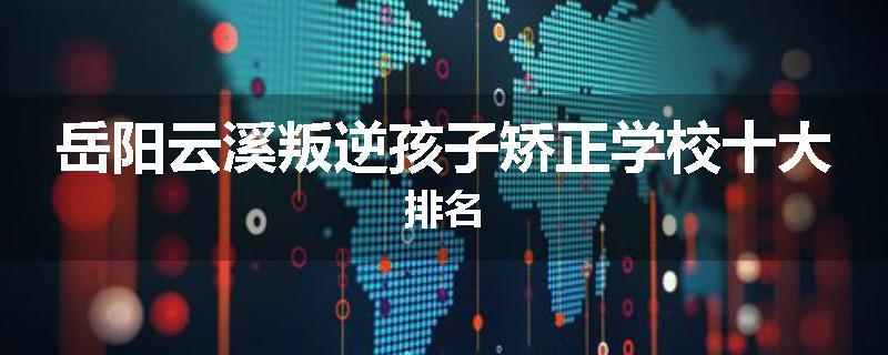 岳阳云溪叛逆孩子矫正学校十大排名