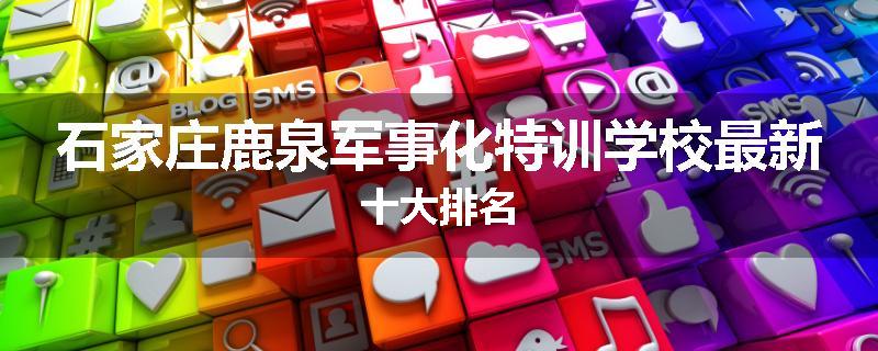 石家庄鹿泉军事化特训学校最新十大排名
