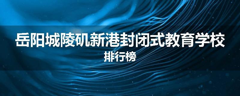 岳阳城陵矶新港封闭式教育学校排行榜