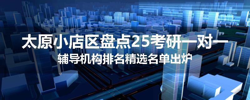 太原小店区盘点25考研一对一辅导机构排名精选名单出炉
