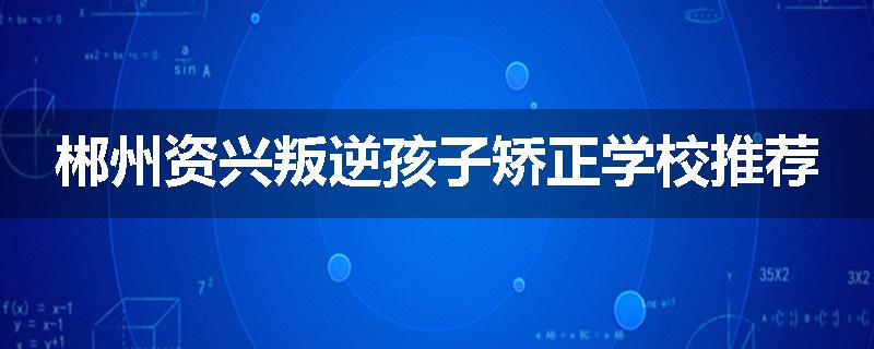 郴州资兴叛逆孩子矫正学校推荐