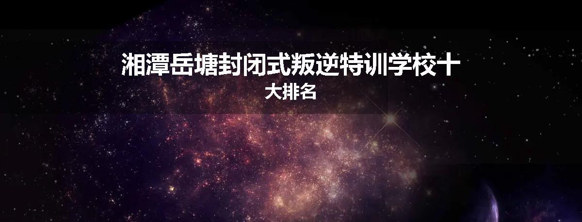 湘潭岳塘封闭式叛逆特训学校十大排名