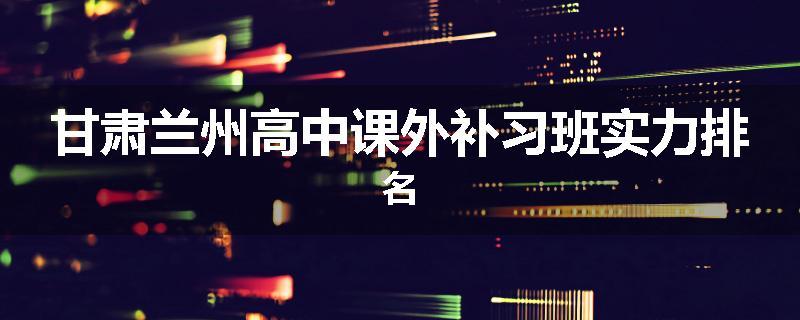 甘肃兰州高中课外补习班实力排名