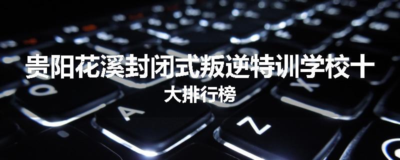 贵阳花溪封闭式叛逆特训学校十大排行榜