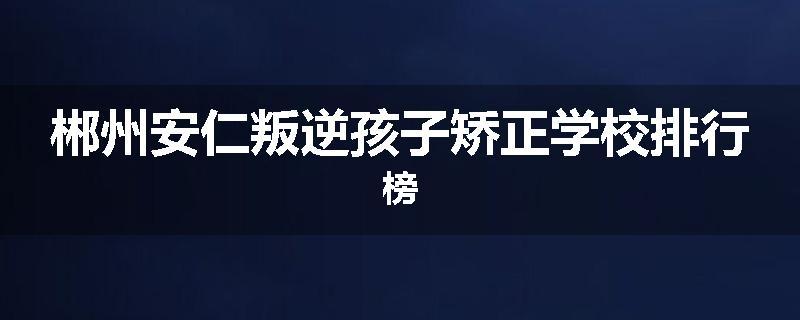 郴州安仁叛逆孩子矫正学校排行榜
