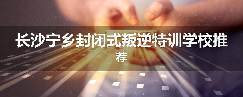 长沙宁乡封闭式叛逆特训学校推荐
