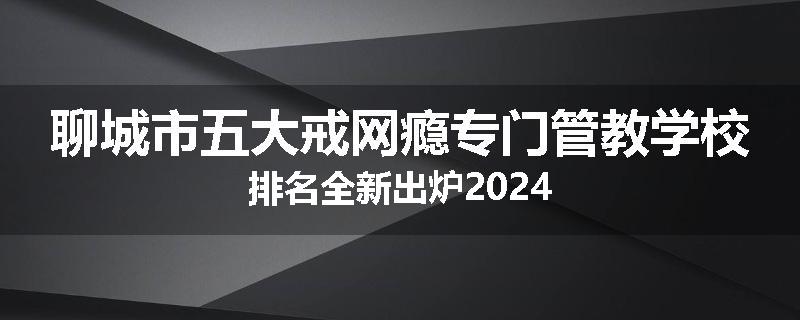 聊城市五大戒网瘾专门管教学校排名全新出炉2024