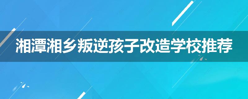 湘潭湘乡叛逆孩子改造学校推荐
