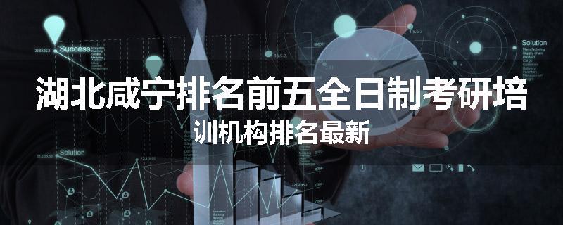 湖北咸宁排名前五全日制考研培训机构排名最新