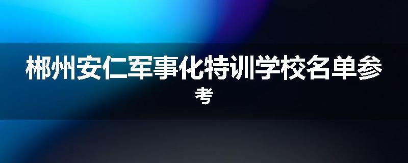 郴州安仁军事化特训学校名单参考