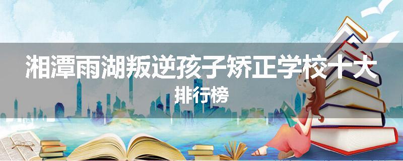 湘潭雨湖叛逆孩子矫正学校十大排行榜