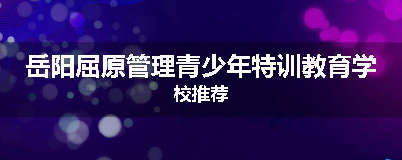 岳阳屈原管理青少年特训教育学校推荐