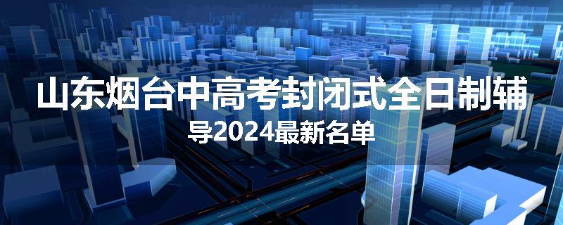 山东烟台中高考封闭式全日制辅导2024最新名单